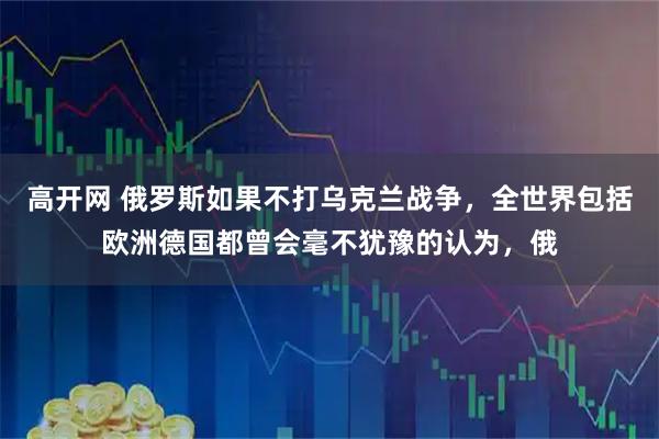 高开网 俄罗斯如果不打乌克兰战争，全世界包括欧洲德国都曾会毫不犹豫的认为，俄