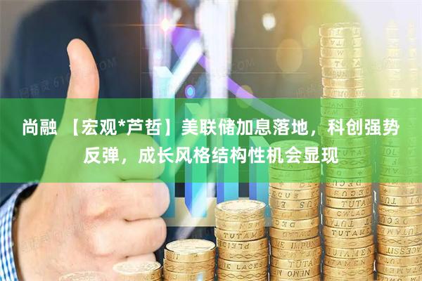 尚融 【宏观*芦哲】美联储加息落地，科创强势反弹，成长风格结构性机会显现