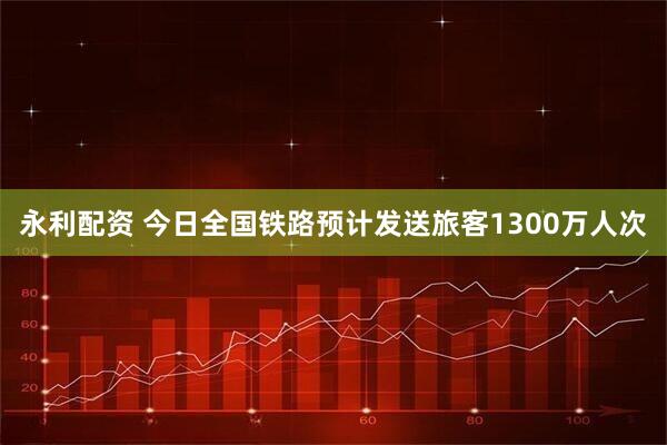 永利配资 今日全国铁路预计发送旅客1300万人次