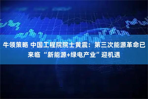 牛领策略 中国工程院院士黄震:第三次能源革命已来临 “新能源+绿电产业”迎机遇