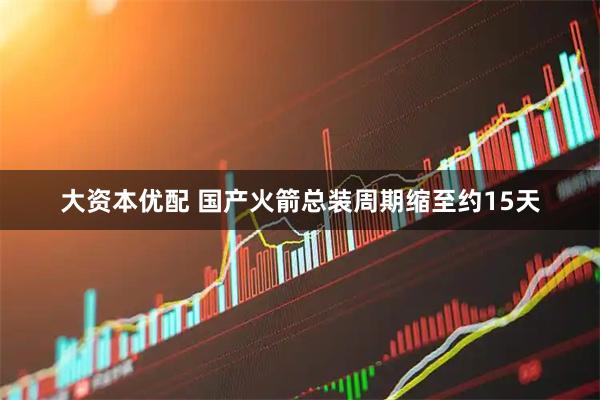 大资本优配 国产火箭总装周期缩至约15天