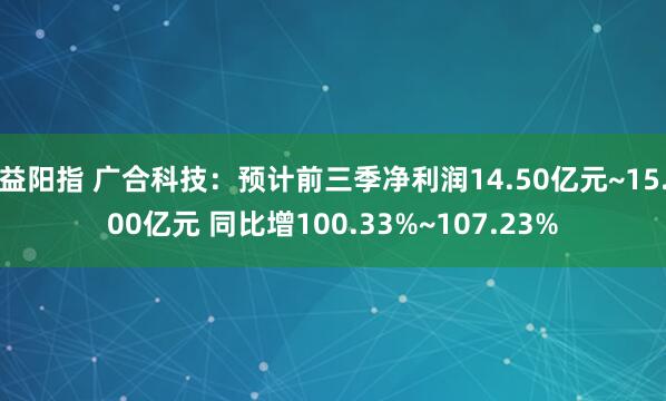 益阳指 广合科技：预计前三季净利润14.50亿元~15.00亿元 同比增100.33%~107.23%
