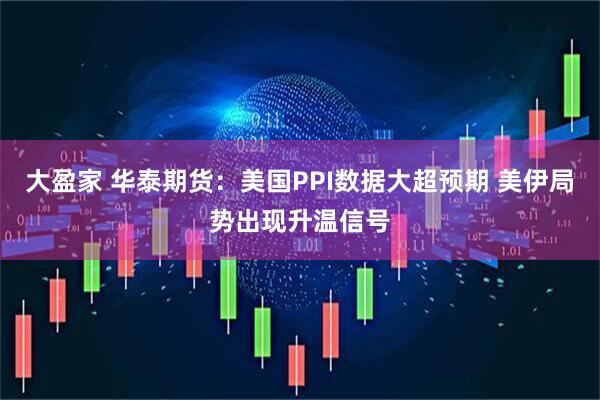 大盈家 华泰期货：美国PPI数据大超预期 美伊局势出现升温信号