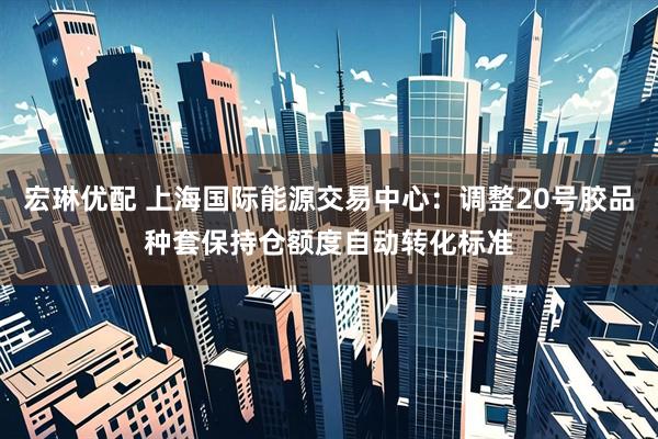 宏琳优配 上海国际能源交易中心：调整20号胶品种套保持仓额度自动转化标准