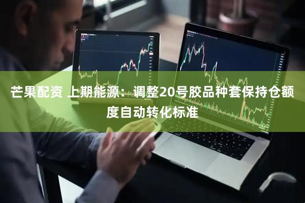 芒果配资 上期能源：调整20号胶品种套保持仓额度自动转化标准