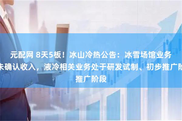 元配网 8天5板！冰山冷热公告：冰雪场馆业务尚未确认收入，液冷相关业务处于研发试制、初步推广阶段