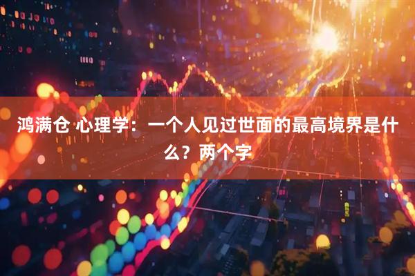 鸿满仓 心理学：一个人见过世面的最高境界是什么？两个字