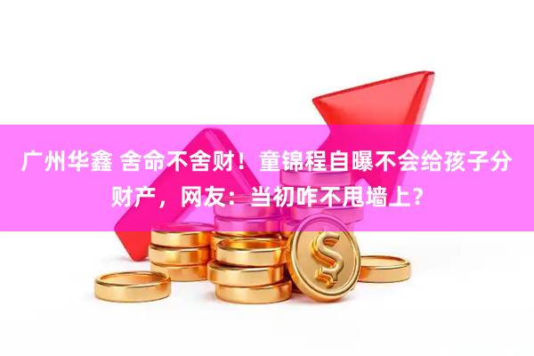 广州华鑫 舍命不舍财！童锦程自曝不会给孩子分财产，网友：当初咋不甩墙上？
