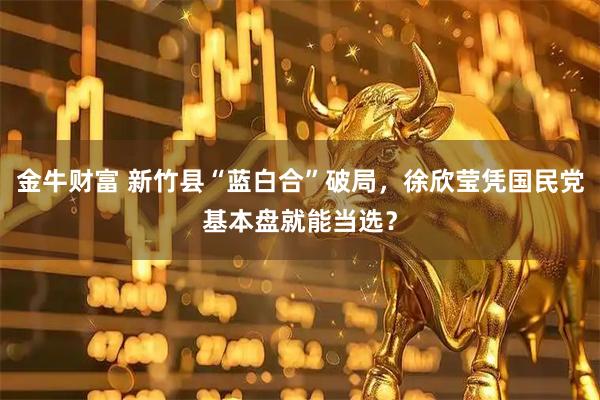 金牛财富 新竹县“蓝白合”破局,徐欣莹凭国民党基本盘就能当选?