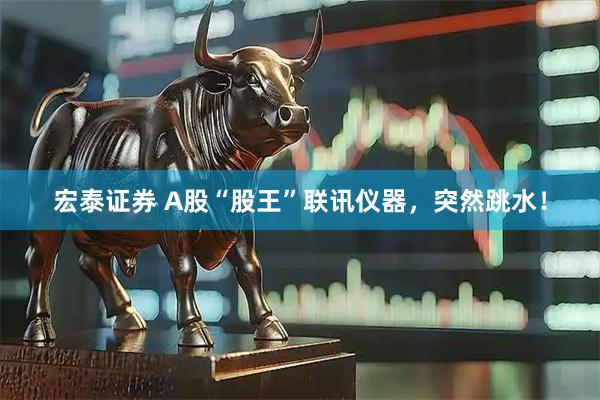 宏泰证券 A股“股王”联讯仪器，突然跳水！