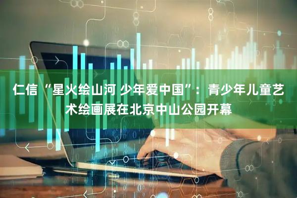 仁信 “星火绘山河 少年爱中国”：青少年儿童艺术绘画展在北京中山公园开幕