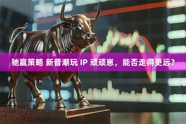 驰赢策略 新晋潮玩 IP 顽顽崽,能否走得更远?