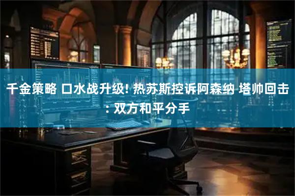 千金策略 口水战升级! 热苏斯控诉阿森纳 塔帅回击: 双方和平分手