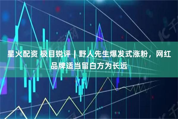 星火配资 极目锐评∣野人先生爆发式涨粉，网红品牌适当留白方为长远