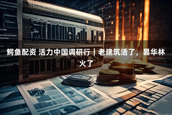 鳄鱼配资 活力中国调研行｜老建筑活了，昙华林火了