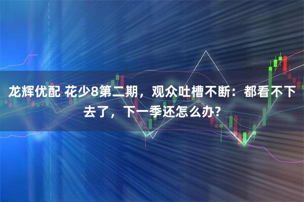 龙辉优配 花少8第二期，观众吐槽不断：都看不下去了，下一季还怎么办?