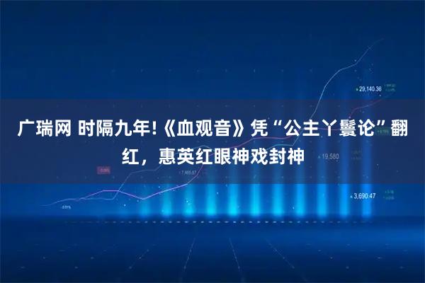 广瑞网 时隔九年!《血观音》凭“公主丫鬟论”翻红,惠英红眼神戏封神
