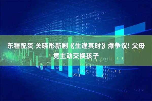 东程配资 关晓彤新剧《生逢其时》爆争议! 父母竟主动交换孩子