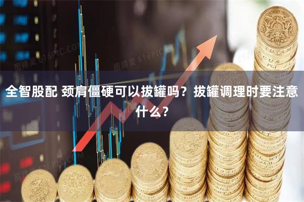 全智股配 颈肩僵硬可以拔罐吗？拔罐调理时要注意什么？