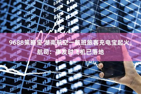 9688策略宝 湖南航空一航班旅客充电宝起火，航司：事发时飞机已落地